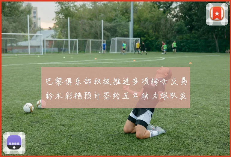 巴黎俱乐部积极推进多项转会交易铃木彩艳预计签约五年助力球队发展