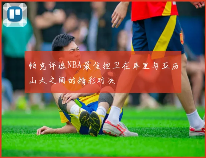 帕克评选NBA最佳控卫在库里与亚历山大之间的精彩对决