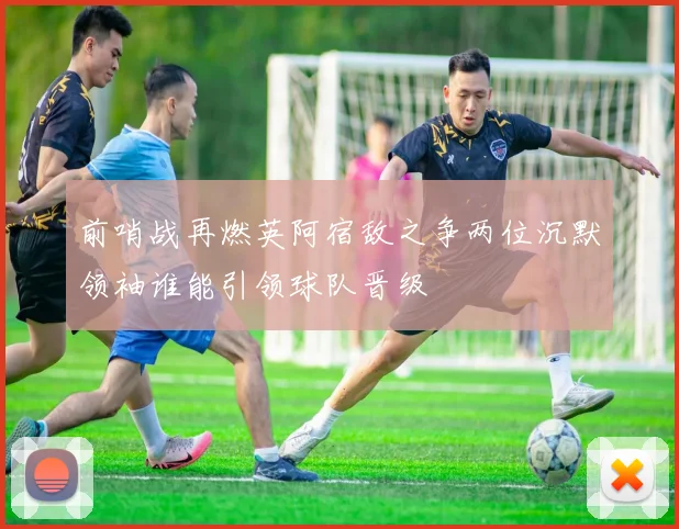 前哨战再燃英阿宿敌之争两位沉默领袖谁能引领球队晋级