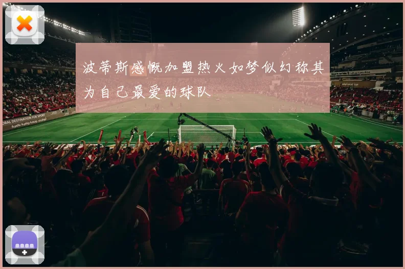 波蒂斯感慨加盟热火如梦似幻称其为自己最爱的球队