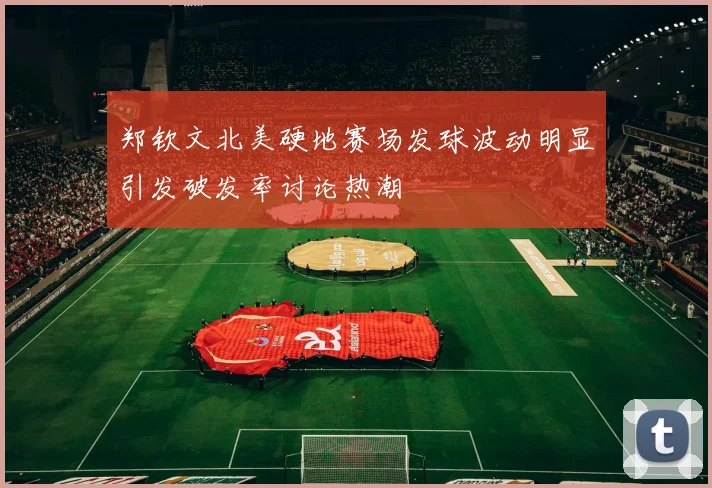 郑钦文北美硬地赛场发球波动明显引发破发率讨论热潮