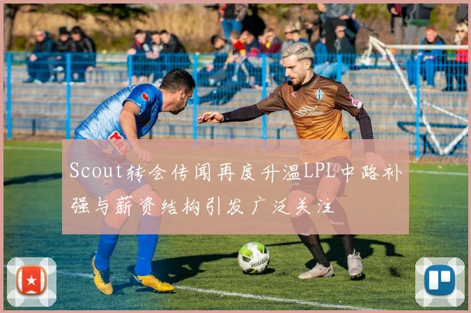 Scout转会传闻再度升温LPL中路补强与薪资结构引发广泛关注